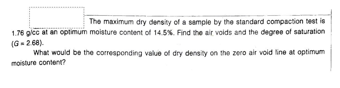 The maximum dry density of a sample by the standard compaction test is
1.76 g/cc at an optimum moisture content of 14.5%. Find the air voids and the degree of saturation
(G = 2.68).
What would be the corresponding value of dry density on the zero air void line at optimum
moisture content?
