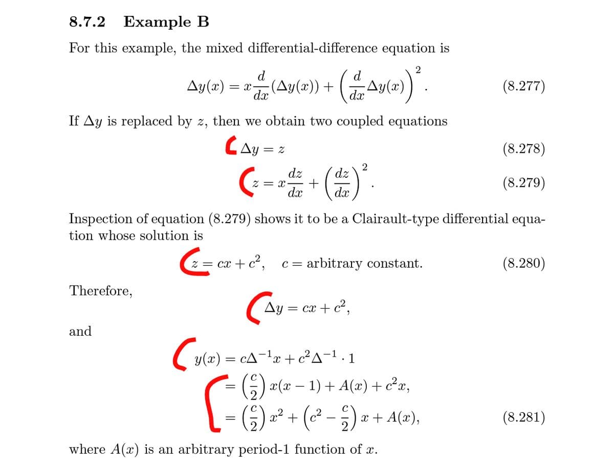 8.7.2 Example B
For this example, the mixed differential-difference equation is
2
Ay(x) = x-
d
(Ay(x)) +
Ay(
(8.277)
dx
If Ay is replaced by z, then we obtain two coupled equations
CAy=
(8.278)
2
dz
(--)
dz
Z = x-
dx
(8.279)
dx
Inspection of equation (8.279) shows it to be a Clairault-type differential equa-
tion whose solution is
z = cx + c²,
arbitrary constant.
(8.280)
C=
Therefore,
Ay =
= cx + c²,
and
Cy(æ) = cA¬!x + c²A-1 1
G) x(x – 1) + A(x)+ c²x,
(² – )
x + A(x),
(8.281)
where A(x) is an arbitrary period-1 function of x.
