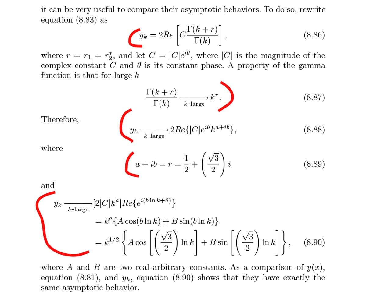 it can be very useful to compare their asymptotic behaviors. To do so, rewrite
equation (8.83) as
T(k+r)
I(k)
Yk
2 Re
(8.86)
where r = ri =
r*, and let C =
|C|e", where |C| is the magnitude of the
complex constant C and 0 is its constant phase. A property of the gamma
function is that for large k
T(k +r)
T(k)
k".
k-large
(8.87)
Therefore,
Yk
k-large
• 2Re{\C\e®k«+ib},
(8.88)
where
3
1
ib = r = -+
2
(8.89)
2
and
Yk
k-large
+[2|C\k"]Re{e'(b\nk+0)}
k° {A cos(b ln k) +B sin(b ln k)}
[(4).
kl/2
A cos
In k + B sin
In k
(8.90)
where A and B are two real arbitrary constants. As a comparison of y(x),
equation (8.81), and yk, equation (8.90) shows that they have exactly the
same asymptotic behavior.
