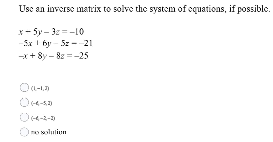 Use an inverse matrix to solve the system of equations, if possible.
x + 5y – 3z =-10
-5x + 6y – 5z =-21
-x + 8y – 8z =-25
O (1.-1,2)
O (-6,-5, 2)
O (-6,-2,-2)
no solution
