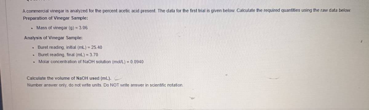 A commercial vinegar is analyzed for the percent acetic acid present. The data for the first trial is given below. Calculate the required quantities using the raw data below.
Preparation of Vinegar Sample:
• Mass of vinegar (g) = 3.06
Analysis of Vinegar Sample:
• Buret reading, initial (mL) = 25.40
• Buret reading, final (mL) = 3.70
. Molar concentration of NaOH solution (mol/L) = 0.0940
Calculate the volume of NaOH used (mL).
Number answer only, do not write units. Do NOT write answer in scientific notation.
