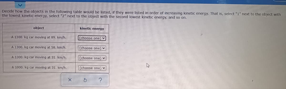 Decide how the objects in the following table would be listed, if they were listed in order of increasing kinetic energy. That is, select "1" next to the object with
the lowest kinetic energy, select "2" next to the object with the second lowest kinetic energy, and so on.
object
kinetic energy
A 1300. kg car moving at 89. km/h.
(choose one) -
A 1300. kg car moving at 58. km/h.
(choose one)
A 1300. kg car moving at 31. km/h.
(choose one) ♥
A 1000. kg car moving at 31. km/h.
(choose one)
