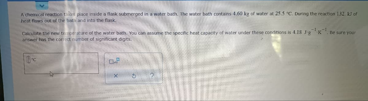 A chemical reaction takes place inside a flask submerged in a water bath. The water bath contains 4.60 kg of water at 25.5 °C. During the reaction 132. kJ of
heat flows out of the bath and into the flask.
-1.K
Calculate the new temperature of the water bath. You can assume the specific heat capacity of water under these conditions is 4.18 J-g
answer has the correct number of significant digits.
Be sure your
