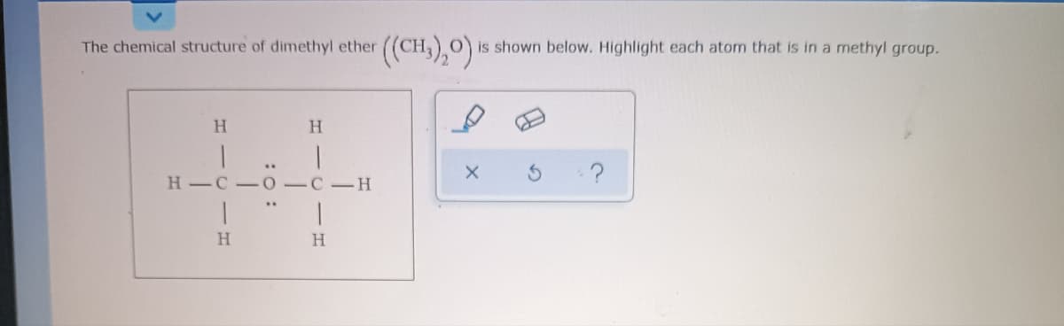The chemical structure of dimethyl ether
O is shown below. Highlight each atom that is in a methyl group.
H.
H -C - 0-C-H
H
