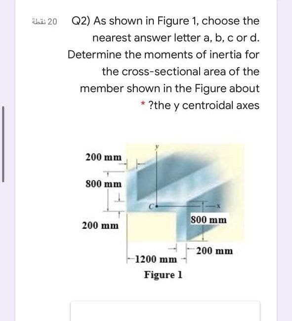 bäi 20
Q2) As shown in Figure 1, choose the
nearest answer letter a, b, c or d.
Determine the moments of inertia for
the cross-sectional area of the
member shown in the Figure about
* ?the y centroidal axes
200 mm
800 mm
s00 mm
200 mm
200 mm
1200 mm
Figure 1
