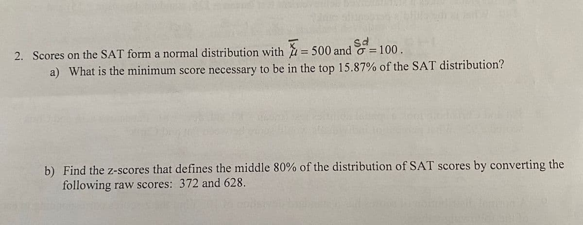 sd
2. Scores on the SAT form a normal distribution with = 500 and o = 100.
a) What is the minimum score necessary to be in the top 15.87% of the SAT distribution?
b) Find the z-scores that defines the middle 80% of the distribution of SAT scores by converting the
following raw scores: 372 and 628.
