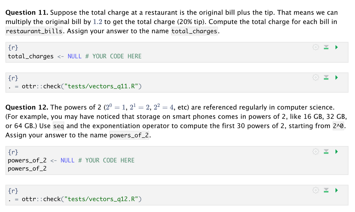 Question 11. Suppose the total charge at a restaurant is the original bill plus the tip. That means we can
multiply the original bill by 1.2 to get the total charge (20% tip). Compute the total charge for each bill in
restaurant_bills. Assign your answer to the name total_charges.
{r}
total_charges <- NULL # YOUR CODE HERE
{r}
ottr::check("tests/vectors_q11.R")
Question 12. The powers of 2 (20 = 1, 2' = 2, 22 = 4, etc) are referenced regularly in computer science.
(For example, you may have noticed that storage on smart phones comes in powers of 2, like 16 GB, 32 GB,
64 GB.) Use seq and the exponentiation operator to compute the first 30 powers of
Assign your answer to the name powers_of_2.
starting from 2^0.
|{r}
powers_of_2 <- NULL # YOUR CODE HERE
powers_of_2
{r}
ottr::check("tests/vectors_q12.R")
