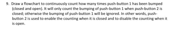 9. Draw a flowchart to continuously count how many times push-button 1 has been bumped
(closed and open). It will only count the bumping of push-button 1 when push-button 2 is
closed; otherwise the bumping of push-button 1 will be ignored. In other words, push-
button 2 is used to enable the counting when it is closed and to disable the counting when it
is open.
