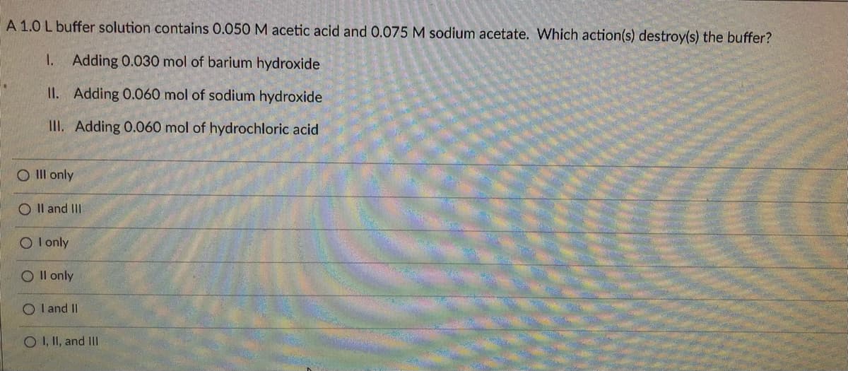A 1.0 L buffer solution contains 0.050 M acetic acid and 0.075 M sodium acetate. Which action(s) destroy(s) the buffer?
1.
Adding 0.030 mol of barium hydroxide
II. Adding 0.060 mol of sodium hydroxide
III. Adding 0.060 mol of hydrochloric acid
O Il only
O Il and III
O I only
O Il only
O I and II
O I, II, and I
