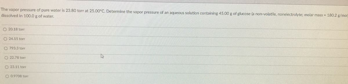 The vapor pressure of pure water is 23.80 torr at 25.00°C. Determine the vapor pressure of an aqueous solution containing 45.00 g of glucose (a non-volatile, nonelectrolyte; molar mass 180.2 g/mol
dissolved in 100.0 g of water.
O 20.18 torr
O 24.15 torr
O 793.3 torr
O 22.78 torr
O 23.11 torr
O 0,9708 torr
