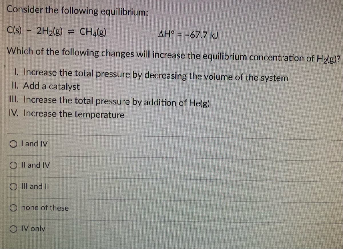 Consider the following equilibrium:
C(s) + 2H2(g) = CH4(g)
AH° = -67.7 kJ
Which of the following changes will increase the equilibrium concentration of H2(g)?
I. Increase the total pressure by decreasing the volume of the system
II. Add a catalyst
IlI. Increase the total pressure by addition of He(g)
IV. Increase the temperature
O l and IV
O Il and IV
O II and II
O none of these
O IV only
