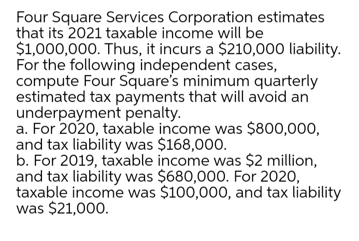 Four Square Services Corporation estimates
that its 2021 taxable income will be
$1,000,000. Thus, it incurs a $210,000 liability.
For the following independent cases,
compute Four Square's minimum quarterly
estimated tax payments that will avoid an
underpayment penalty.
a. For 2020, taxable income was $800,000,
and tax liability was $168,000.
b. For 2019, taxable income was $2 million,
and tax liability was $680,000. For 2020,
taxable income was $100,000, and tax liability
was $21,000.

