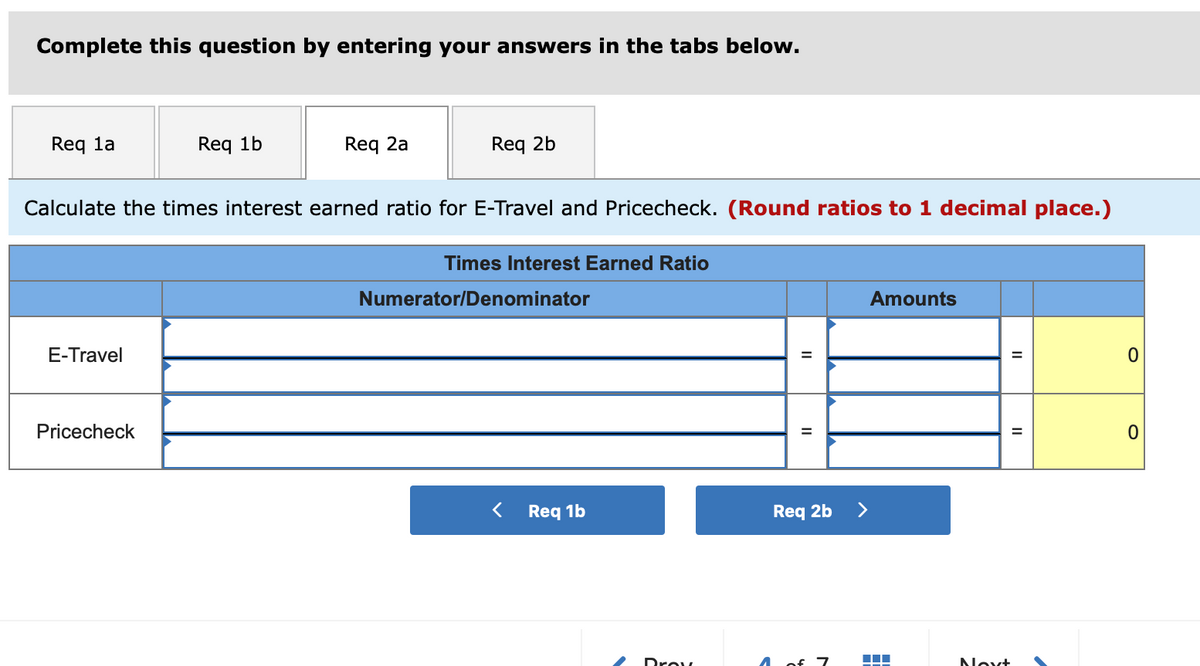 Complete this question by entering your answers in the tabs below.
Req la
Req 1b
Req 2a
Req 2b
Calculate the times interest earned ratio for E-Travel and Pricecheck. (Round ratios to 1 decimal place.)
Times Interest Earned Ratio
Numerator/Denominator
Amounts
E-Travel
Pricecheck
Req 1b
Req 2b
>
Drov
4 of 7
Novt
II
