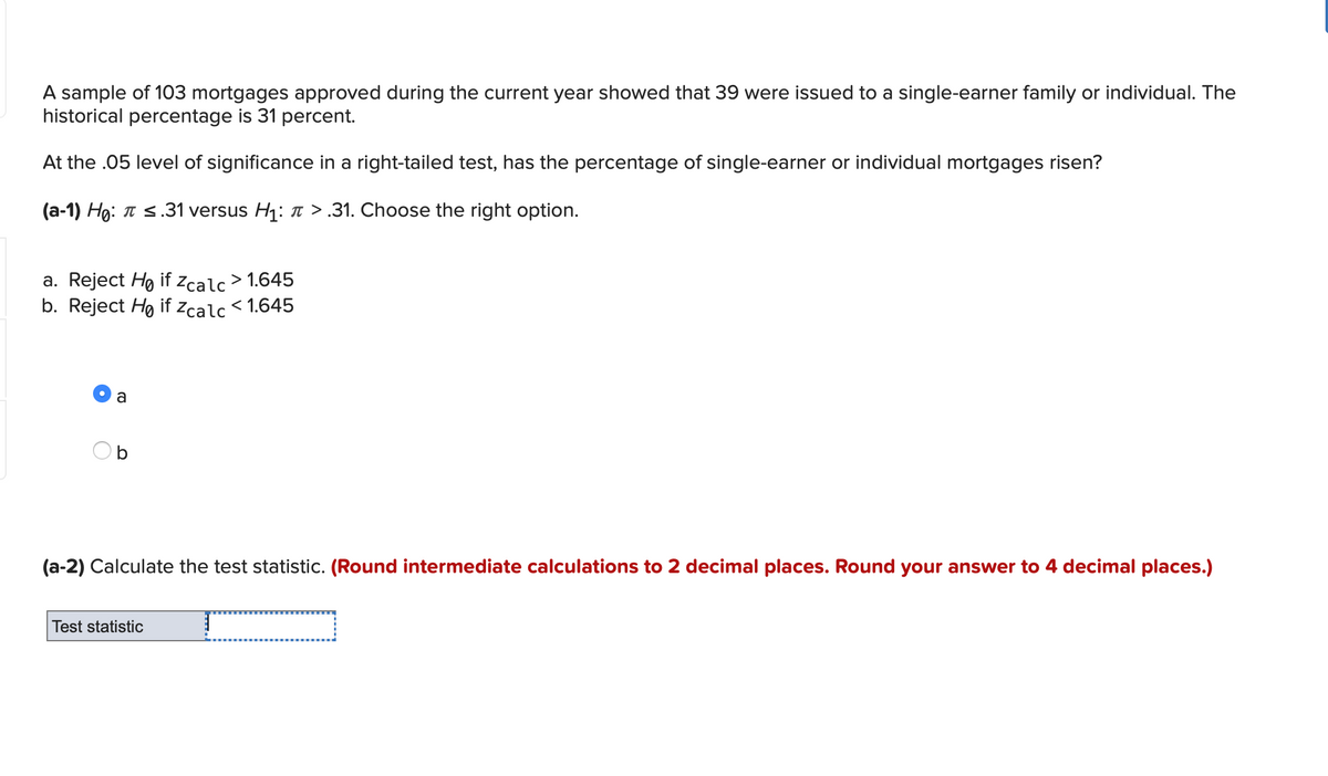 A sample of 103 mortgages approved during the current year showed that 39 were issued to a single-earner family or individual. The
historical percentage is 31 percent.
At the .05 level of significance in a right-tailed test, has the percentage of single-earner or individual mortgages risen?
(a-1) Họ: T s.31 versus H1: >.31. Choose the right option.
a. Reject Ho if zcalc > 1.645
b. Reject Ho if zcalc < 1.645
a
(a-2) Calculate the test statistic. (Round intermediate calculations to 2 decimal places. Round your answer to 4 decimal places.)
Test statistic
