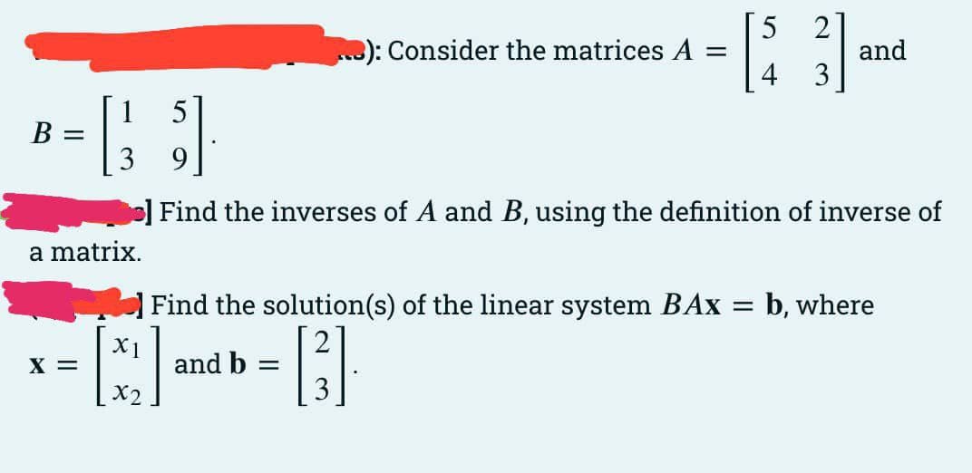 - [: ]m
): Consider the matrices A
5
2
and
4 3
5
В
9
o] Find the inverses of A and B, using the definition of inverse of
a matrix.
| Find the solution(s) of the linear system BAx = b, where
X1
and b =
X =
X2
3

