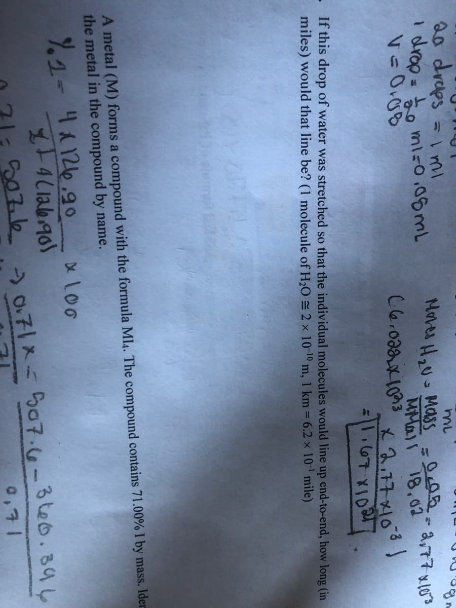 20 draps
I drop=to miso,08ML
= i mi
Mores H,U- MasSS
a,77 x103
MMall 18,02
x2.77x103)
=|.67 X1021
If this drop of water was stretched so that the individual molecules would line up end-to-end, how long (in
miles) would that line be? (1 molecule of H,O = 2 x 10-10 m, 1 km = 6.2 x 10 mile)
A metal (M) forms a compound with the formula Ml4. The compound contains 71.00% I by mass. Ider
the metal in the compound by name.
.1-4126.9o
x Loo
71:507.l6 2071x=507.6-3te0.394
0,71
