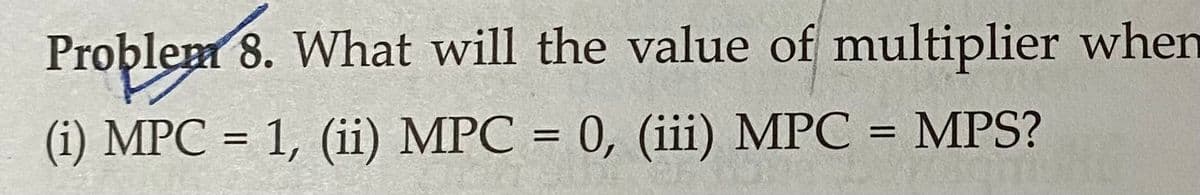 Problem 8. What will the value of multiplier when
(i) MPC = 1, (ii) MPC = 0, (iii) MPC = MPS?
%3D
