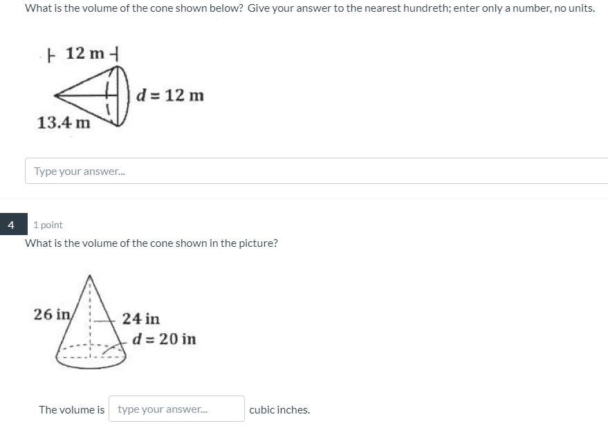 What is the volume of the cone shown below? Give your answer to the nearest hundreth; enter only a number, no units.
12 m-
d = 12 m
13.4 m
Type your answer.
4
1 point
What is the volume of the cone shown in the picture?
26 in/
24 in
d = 20 in
The volume is type your answer.
cubic inches.
