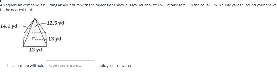 An aquarium company is building an aquarium with the dimensions shown. How much water will it take to fill up the aquarium in cubic yards? Round your answe
to the nearest tenth.
12.5 yd
14.1 yd
13 yd
13 yd
The aquarium will hold type your answer.
cubic yards of water.
