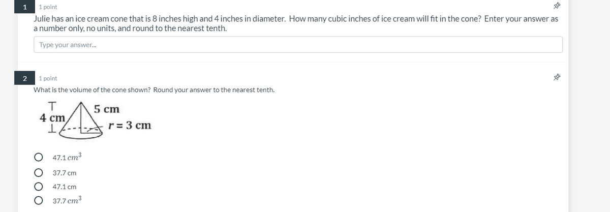 1
1 point
Julie has an ice cream cone that is 8 inches high and 4 inches in diameter. How many cubic inches of ice cream will fit in the cone? Enter your answer as
a number only, no units, and round to the nearest tenth.
Type your answer.
2
1 point
What is the volume of the cone shown? Round your answer to the nearest tenth.
5 cm
4 cm
r = 3 cm
47.1 cm3
37.7 cm
47.1 cm
37.7 cm3
