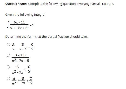 Question 009: Complete the following question involving Partial Fractions
Given the following integral
S
6х- 11
dx
x2 - 7x+ 5
Determine the form that the partial fraction should take.
O A
+
+
X- 7
Ax + B
x2 - 7x+ 5
A. C
x2 - 7x
O A
x2
B
+
7x
C
