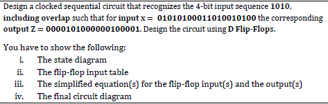 Design a clocked sequential circuit that recognizes the 4-bit input sequence 1010,
including overlap such that for input x = 01010100011010010100 the corresponding
output Z = 0000101000000100001. Design the circuit using D Flip-Flops.
You have to show the following:
i. The state diagram
ii.
The flip-flop input table
iii.
The simplified equation(s) for the flip-flop input(s) and the output(s)
iv. The final circuit diagram