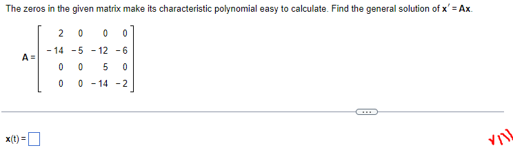 The zeros in the given matrix make its characteristic polynomial easy to calculate. Find the general solution of x' = Ax.
20
0 0
-14 -5 -12 -6
A =
0 0 5 0
00 -14 -2
VIIL
x(t) =