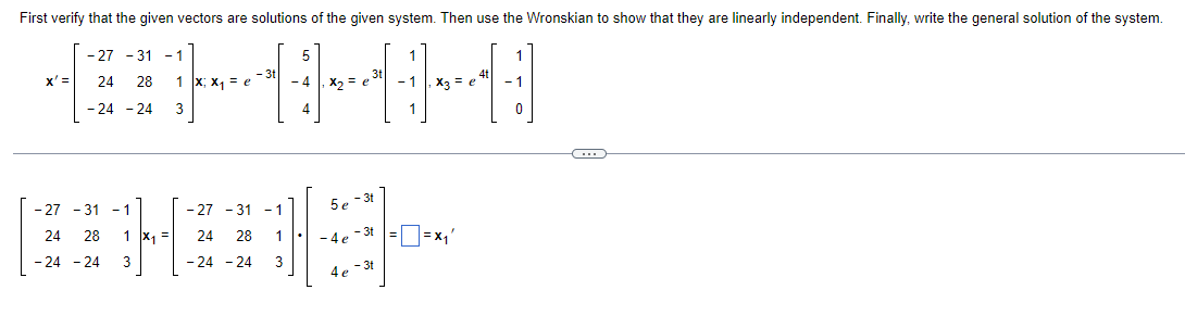 First verify that the given vectors are solutions of the given system. Then use the Wronskian to show that they are linearly independent. Finally, write the general solution of the system.
-27-31 -1
x' = 24 28
|900
1 X; x₁ = e
- 4 x₂ = 6 - 1 x3 = e
4
1
-27
- 31
5e-3t
-1
24
28
- 3t
=X₁'
- 24 - 24
4e-3t
- 24 - 24 3
- 27 - 31 -1
24 28
-24 -24 3
1 x₁ =
1
3
-4e
C
