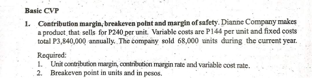 Basic CVP
Contribution margin, breakeven point and margin of safety. Dianne Company makes
a product that: sells for P240 per unit. Variable costs are P144 per unit and fixed costs
total P3,840,000 annually. The company sold 68,000 units during the current year.
1.
Required:
Unit contribution margin, contribution margin rate and variable cost rate.
Breakeven point in units and in
1.
2.
pesos.
