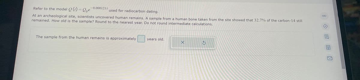 Refer to the model Q (t) = Qe 0.000121t
used for radiocarbon dating.
At an archeological site, scientists uncovered human remains. A sample from a human bone taken from the site showed that 32.7% of the carbon-14 still
remained. How old is the sample? Round to the nearest year. Do not round intermediate calculations.
The sample from the human remains is approximately
years old.
X
3
80