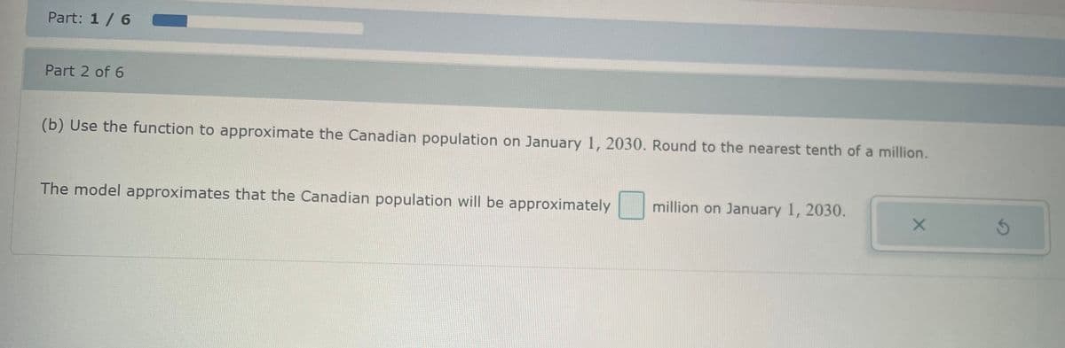 Part: 1 / 6
Part 2 of 6
(b) Use the function to approximate the Canadian population on January 1, 2030. Round to the nearest tenth of a million.
The model approximates that the Canadian population will be approximately
million on January 1, 2030.
X
S