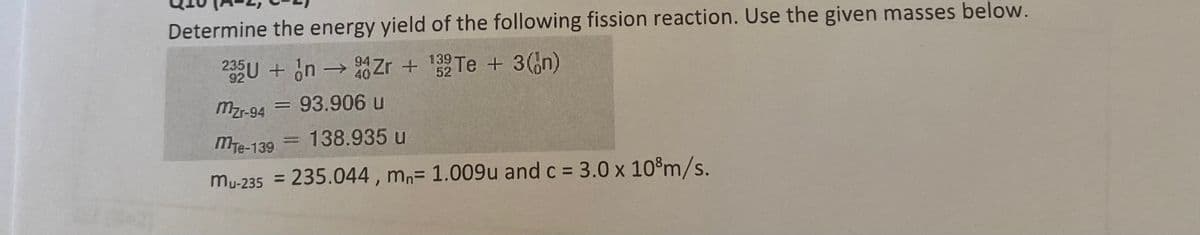 Determine the energy yield of the following fission reaction. Use the given masses below.
SU + in → Zr + Te + 3(n)
139
52
92
mzr-94
93.906 u
MTe-139
138.935 u
3.0 x 10°m/s.
%3D
mu-235 = 235.044, mn= 1.009u and c =
%3D

