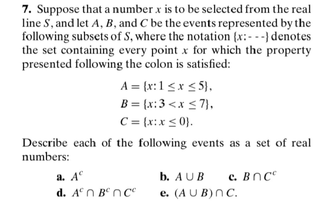 7. Suppose that a number x is to be selected from the real
line S, and let A, B, and C be the events represented by the
following subsets of S, where the notation {x:---} denotes
the set containing every point x for which the property
presented following the colon is satisfied:
A = {x: 1 ≤ x ≤5},
B = {x:3 < x≤7},
C = (x:x≤0}.
Describe each of the following events as a set of real
numbers:
a. Ac
d. An Bºncc
b. AUB c. Bncc
e. (AUB) nC.