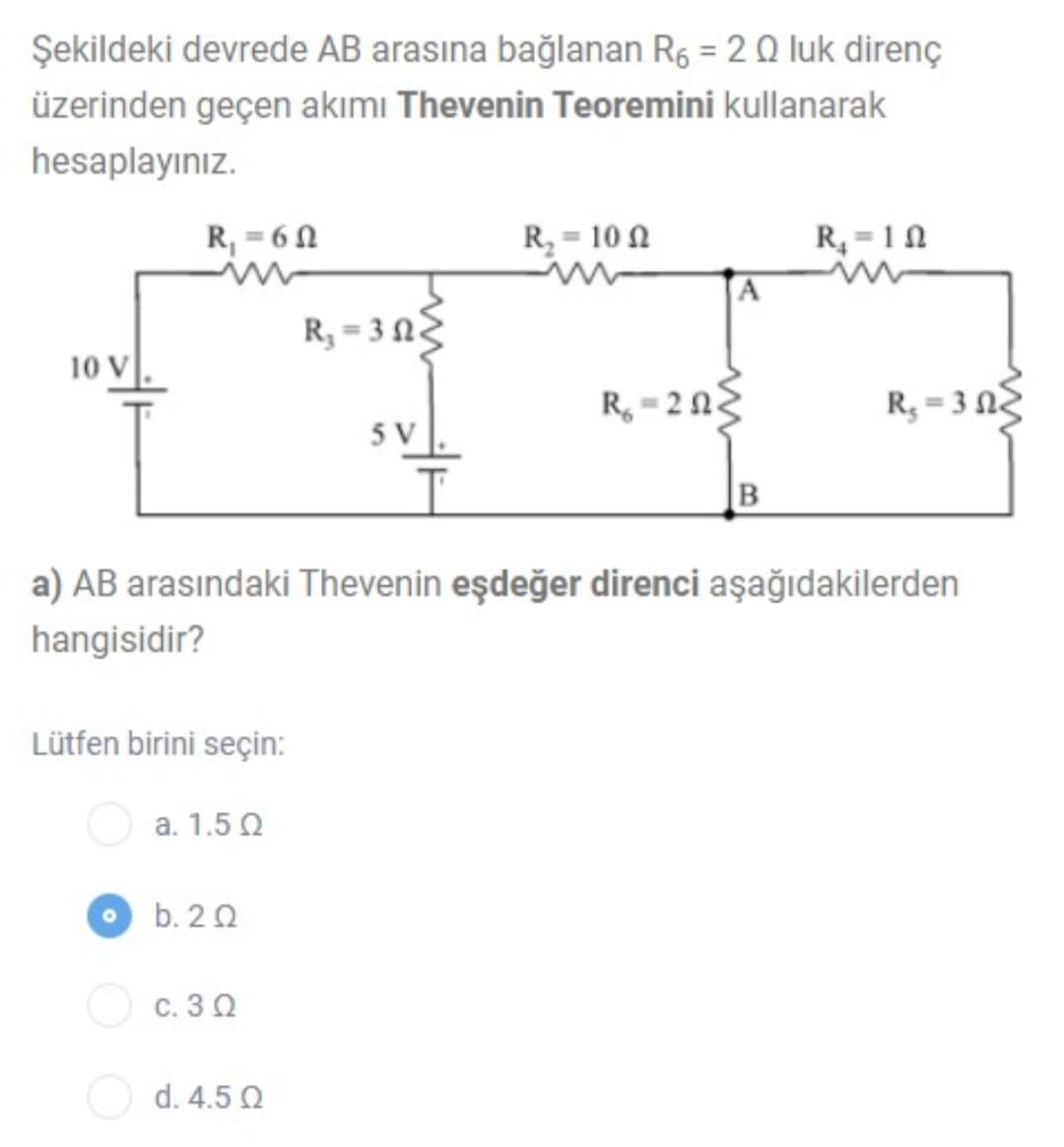 Şekildeki devrede AB arasına bağlanan R6 = 2Q luk direnç
üzerinden geçen akımı Thevenin Teoremini kullanarak
hesaplayınız.
R, = 6 0
R, = 10 0
R, = 10
R, = 3 NZ
10 V
R, = 2NE
R, = 3 N
5 V
B
a) AB arasındaki Thevenin eşdeğer direnci aşağıdakilerden
hangisidir?
Lütfen birini seçin:
a. 1.5 Q
b. 20
c. 3 0
d. 4.5 Q
