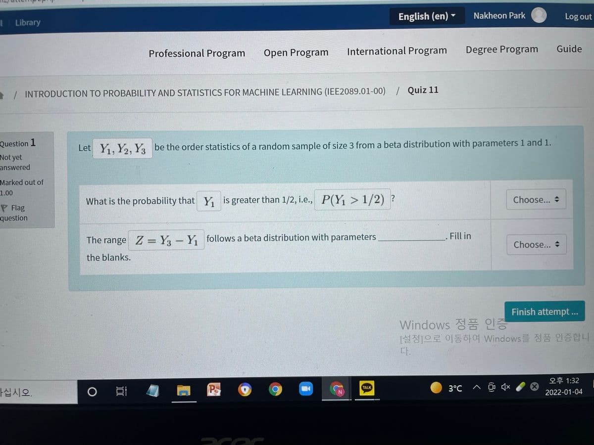 English (en) -
Nakheon Park
Log out
Library
Professional Program
Open Program
International Program
Degree Program
Guide
/ INTRODUCTION TO PROBABILITY AND STATISTICS FOR MACHINE LEARNING (IEE2089.01-00)
/ Quiz 11
Question 1
Let Y, Y,, Y, be the order statistics of a random sample of size 3 from a beta distribution with parameters 1 and 1.
Not yet
answered
Marked out of
1.00
What is the probability that Y is greater than 1/2, i.e., P(Y, > 1/2) ?
Choose...
P Flag
question
. Fill in
The range Z= Y- Y, follows a beta distribution with parameters
Choose... +
the blanks.
Finish attempt ...
Windows 정품 인증
[설정]으로 이동하여 Windows를 정품 인증합니
다.
오후1:32
TALK
3°C
가십시오.
2022-01-04
