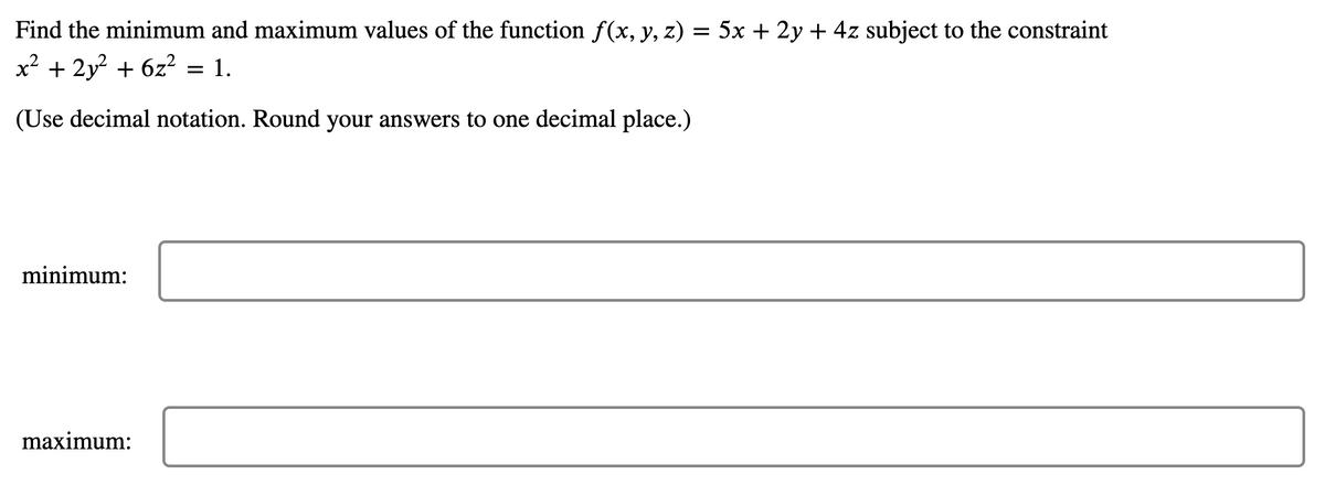 Find the minimum and maximum values of the function f(x, y, z) = 5x + 2y + 4z subject to the constraint
x² + 2y² + 6z² = 1.
(Use decimal notation. Round your answers to one decimal place.)
minimum:
maximum: