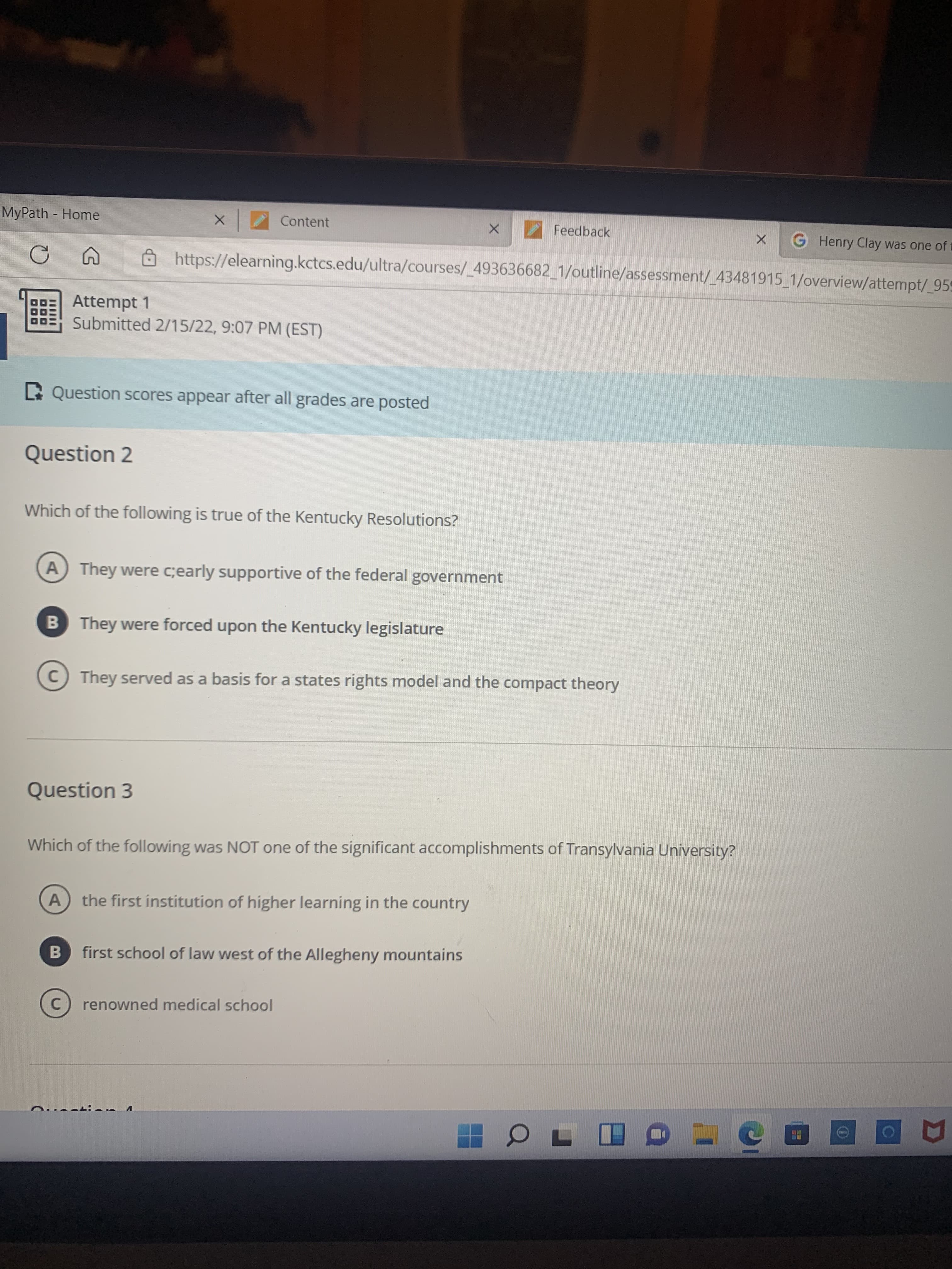 MyPath Home
Content
Feedback
G Henry Clay was one of t
https://elearning.kctcs.edu/ultra/courses/_493636682_1/outline/assessment/_43481915_1/overview/attempt/_959
Attempt 1
Submitted 2/15/22, 9:07 PM (EST)
C Question scores appear after all grades are posted
Question 2
Which of the following is true of the Kentucky Resolutions?
A They were c;early supportive of the federal government
B They were forced upon the Kentucky legislature
C They served as a basis for a states rights model and the compact theory
Question 3
Which of the following was NOT one of the significant accomplishments of Transylvania University?
A
the first institution of higher learning in the country
B.
first school of law west of the Allegheny mountains
C.
renowned medical school
