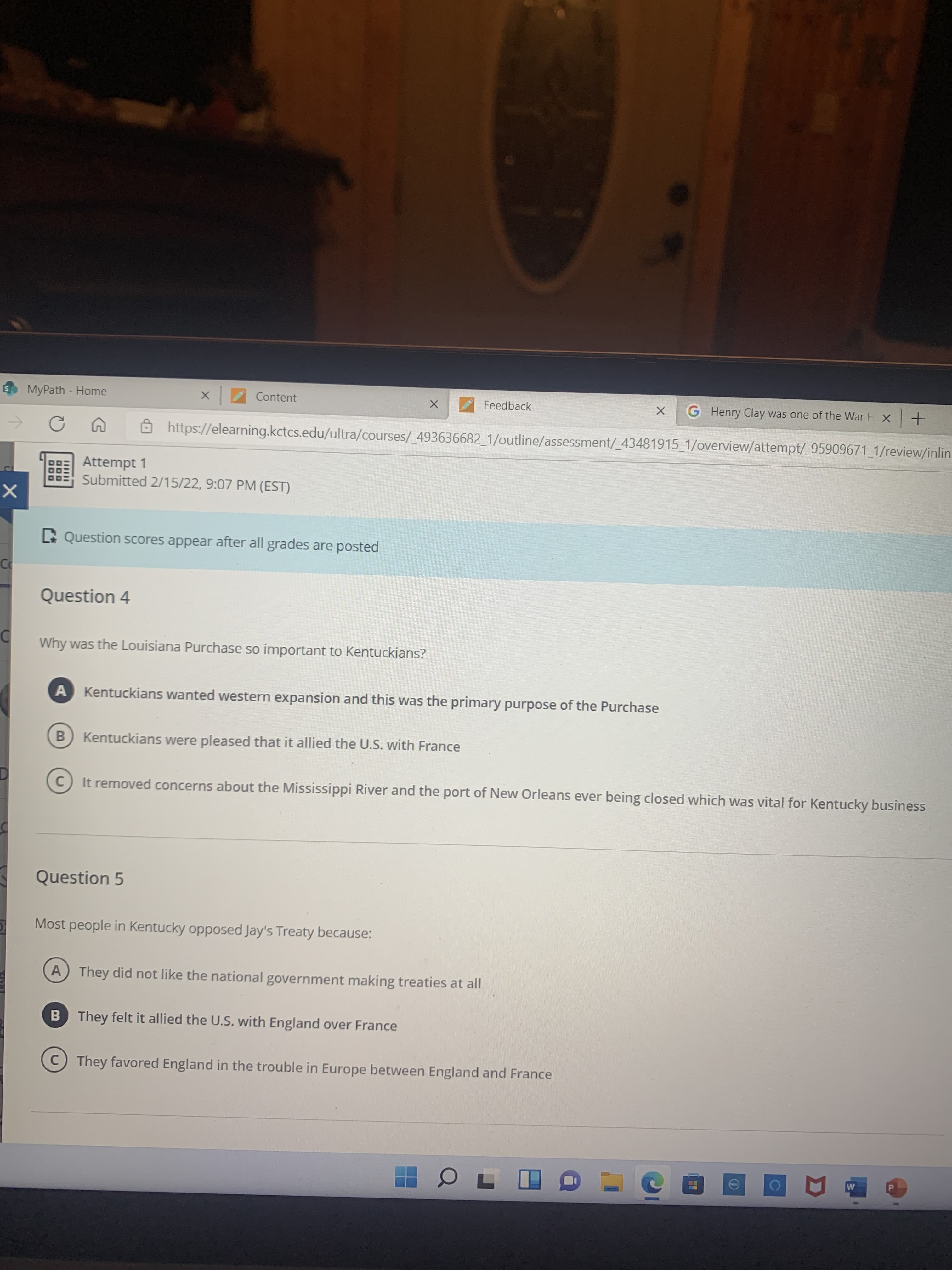 田
DOO
MyPath - Home
Content
Henry Clay was one of the War H x+
Feedback
Ôhttps://elearning.kctcs.edu/ultra/courses/ 493636682_1/outline/assessment/_43481915_1/overview/attempt/_95909671_1/review/inlin-
Attempt 1
Submitted 2/15/22, 9:07 PM (EST)
D Question scores appear after all grades are posted
Question 4
Why was the Louisiana Purchase so important to Kentuckians?
Kentuckians wanted western expansion and this was the primary purpose of the Purchase
B) Kentuckians were pleased that it allied the U.S. with France
C) It removed concerns about the Mississippi River and the port of New Orleans ever being closed which was vital for Kentucky business
Question 5
Most people in Kentucky opposed Jay's Treaty because:
A They did not like the national government making treaties at all
B They felt it allied the U.S, with England over France
C) They favored England in the trouble in Europe between England and France
