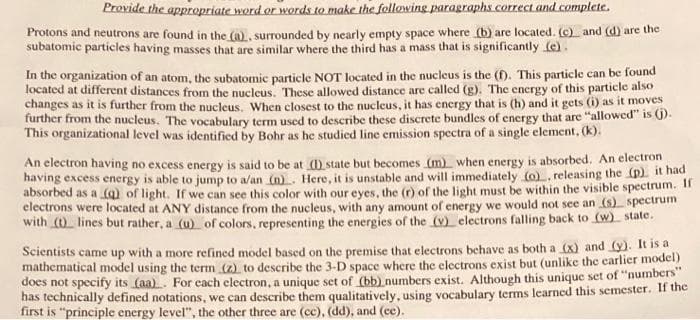 Provide the appropriate word or words to make the following paragraphs.correct and.complete.
Protons and neutrons are found in the (a), surrounded by nearly empty space where (b) are located. (c) and (d) are the
subatomic particles having masses that are similar where the third has a mass that is significantly (e).
In the organization of an atom, the subatomic particle NOT located in the nucleus is the (f). This particle can be found
located at different distances from the nucleus. These allowed distance are called (g). The energy of this particle also
changes as it is further from the nucleus. When closest to the nucleus, it has energy that is (h) and it gets (i) as it moves
further from the nucleus. The vocabulary term used to describe these discrete bundles of energy that are "allowed" is ().
This organizational level was identified by Bohr as he studied line emission spectra of a single element, (k).
An electron having no excess energy is said to be at (1) state but becomes (m) when energy is absorbed. An electron
having excess energy is able to jump to a/an (n). Here, it is unstable and will immediately (o), releasing the (p) it had
absorbed as a (Q) of light. If we can see this color with our eves, the (r) of the light must be within the visible spectrum. II
electrons were located at ANY distance from the nucleus, with any amount of energy we would not see an (s) spectrum
with () lines but rather, a (u) of colors, representing the energies of tthe (v) electrons falling back to (w state.
Scientists came up with a more refined model based on the premise that electrons behave as both a (x) and (y). It is a
mathematical model using the term (z) to describe the 3-D space where the electrons exist but (unlike the earlier model)
does not specify its (aa). For each electron, a unique set of (bb) numbers exist. Although this unique set of "numbers"
has technically defined notations, we can describe them qualitatively, using vocabulary terms learned this semester. If the
first is "principle energy level", the other three are (cc), (dd), and (ce).
