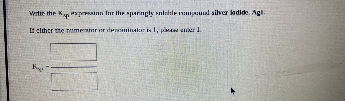 Write the K, expression for the sparingly soluble compound silver iodide, AgI.
If either the numerator or denominator is 1, please enter 1.
Ksp
