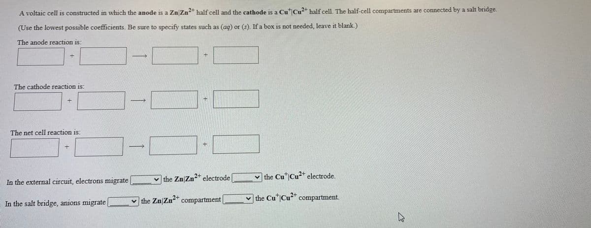 A voltaic cell is constructed in which the anode is a Zn|Zn+ half cell and the cathode is a Cu Cu* half cell. The half-cell compartments are connected by a salt bridge.
(Use the lowest possible coefficients. Be sure to specify states such as (ag) or (s). If a box is not needed, leave it blank.)
The anode reaction is:
The cathode reaction is:
The net cell reaction is:
the Zn Zn2 electrode
v the Cu Cu* electrode.
In the external circuit, electrons migrate
v the Zn Zn compartment
2+
the Cu Cu compartment.
2+
In the salt bridge, anions migrate
