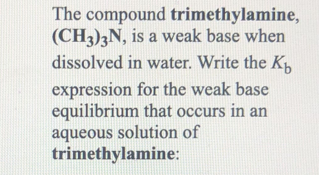 The compound trimethylamine,
(CH3)3N, is a weak base when
dissolved in water. Write the K
expression for the weak base
equilibrium that occurs in an
aqueous solution of
trimethylamine:
