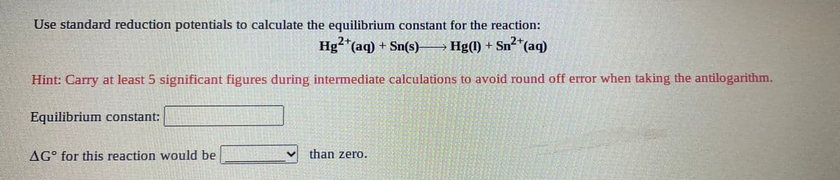 Use standard reduction potentials to calculate the equilibrium constant for the reaction:
Hg"(aq) + Sn(s)
2+
Hg(1) + Sn2*(aq)
Hint: Carry at least 5 significant figures during intermediate calculations to avoid round off error when taking the antilogarithm.
Equilibrium constant:
AG° for this reaction would be
than zero.
