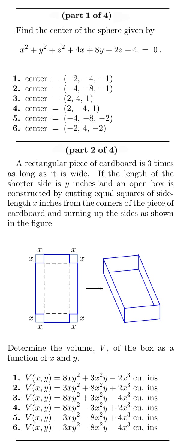 (part 1 of 4)
Find the center of the sphere given by
x² + y² + x² + 4x + 8y + 2z − 4 = 0.
1.
center =
2. center =
3. center =
4. center -
5. center
6. center =
8
(part 2 of 4)
A rectangular piece of cardboard is 3 times
as long as it is wide. If the length of the
shorter side is y inches and an open box is
constructed by cutting equal squares of side-
length x inches from the corners of the piece of
cardboard and turning up the sides as shown
in the figure
X
X
X
-
T
(-2,-4, -1)
(-4, −8, −1)
(2, 4, 1)
(2, -4,1)
(-4,-8, -2)
(-2, 4, -2)
I
X
X
X
X
Determine the volume, V, of the box as a
function of x and y.
2. V(x, y) =
1. V(x, y) = 8xy² + 3x²y 2x³ cu. ins
3xy² + 8x²y + 2x³ cu. ins
3. V(x, y) = 8xy² + 3x²y
cu. ins
4x³
4. V(x, y) = 8xy² - 3x²y + 2x³ cu. ins
5. V(x, y) =
3xy² − 8x²y + 4x³ cu. ins
6. V(x, y) = 3xy² – 8x²y. 4x³ cu. ins