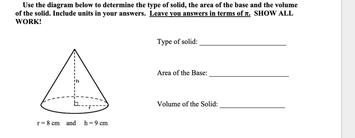 Use the diagram below to determine the type of solid, the area of the base and the volume
of the solid. Include units in your answers. Leave you answers in terms of n. SHOW ALL
WORK!
Type of solid:
Area of the Base:
Volume of the Solid:
r = 8 cm
and
h = 9 cm
