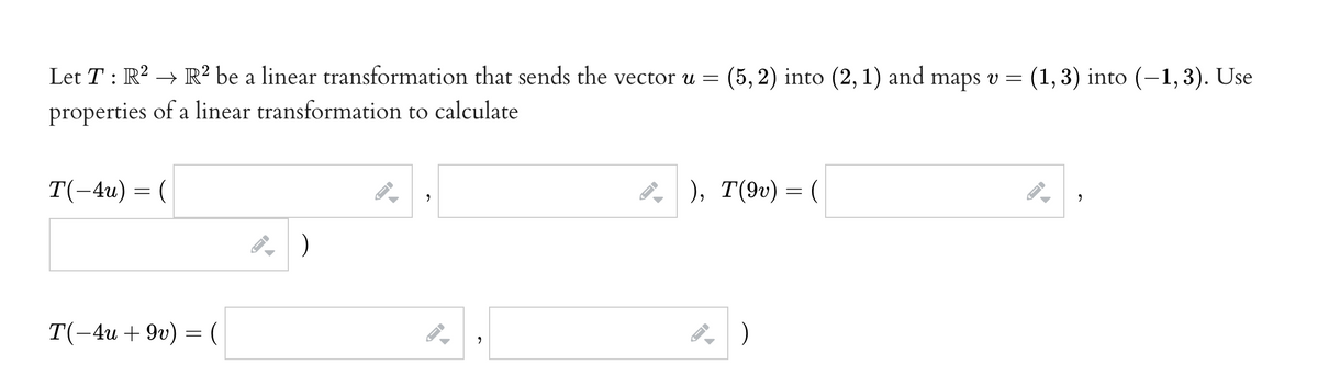 Let T : R? -
→ R? be a linear transformation that sends the vector u =
(5, 2) into (2, 1) and maps v =
(1, 3) into (-1,3). Use
properties of a linear transformation to calculate
T(-4u) = (
8
), T(9v) = (
T(-4и + 9u) — (
