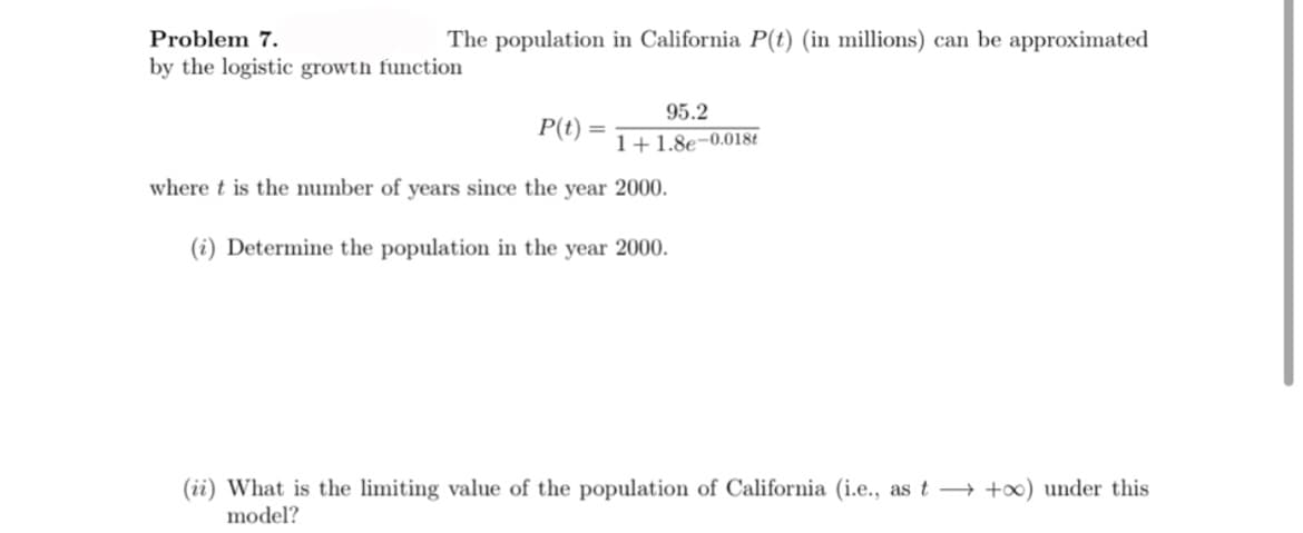 Problem 7.
The population in California P(t) (in millions) can be approximated
by the logistic growth function
95.2
P(t)
%3D
1+1.8e-0.018t
where t is the number of years since the year 2000.
(i) Determine the population in the year 2000.
(ii) What is the limiting value of the population of California (i.e., as t +x) under this
model?
