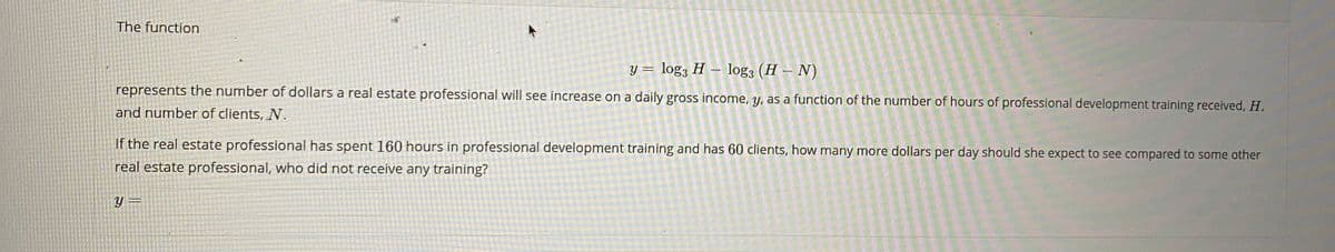 The function
Y = log; H – log3 (H – N)
represents the number of dollars a real estate professional will see increase on a daily gross income, y, as a function of the number of hours of professional development training received, H.
and number of clients, N.
If the real estate professional has spent 160 hours in professional development training and has 60 clients, how many more dollars per day should she expect to see compared to some other
real estate professional, who did not receive any training?
