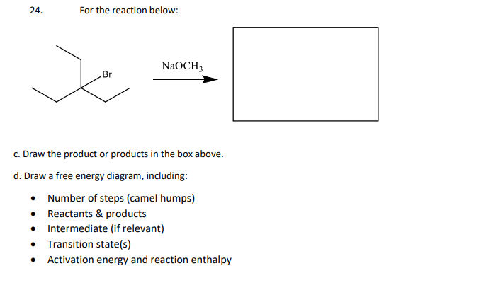 24.
For the reaction below:
NaOCH3
Br
c. Draw the product or products in the box above.
d. Draw a free energy diagram, including:
• Number of steps (camel humps)
• Reactants & products
• Intermediate (if relevant)
• Transition state(s)
• Activation energy and reaction enthalpy
