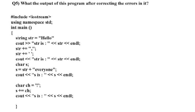 Q5) What the output of this program after correcting the errors in it?
#include <iostream>
using namespace std;
int main )
{
string str = "Hello"
cout >> "str is :"<< str << endl;
str += ",":
str +='';
cout << "str is : " << str << endl;
char s;
s= str + "everyone";
cout << "s is : "<s< endl;
char ch !";
s+= ch;
cout << "s is : "<s << endl;
